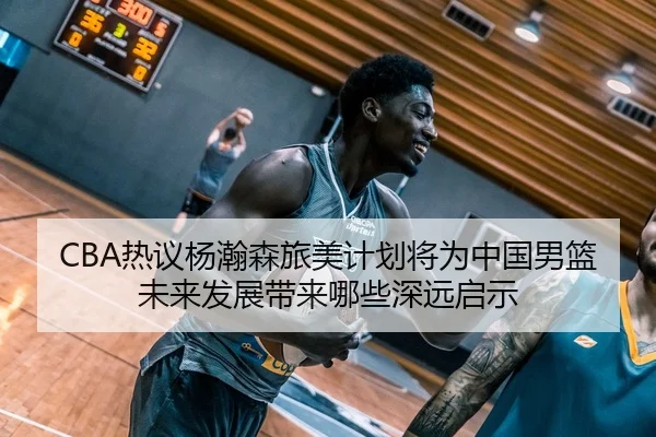 CBA热议杨瀚森旅美计划将为中国男篮未来发展带来哪些深远启示