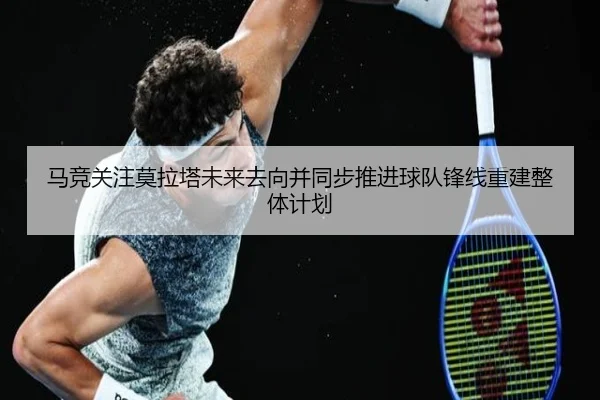 马竞关注莫拉塔未来去向并同步推进球队锋线重建整体计划